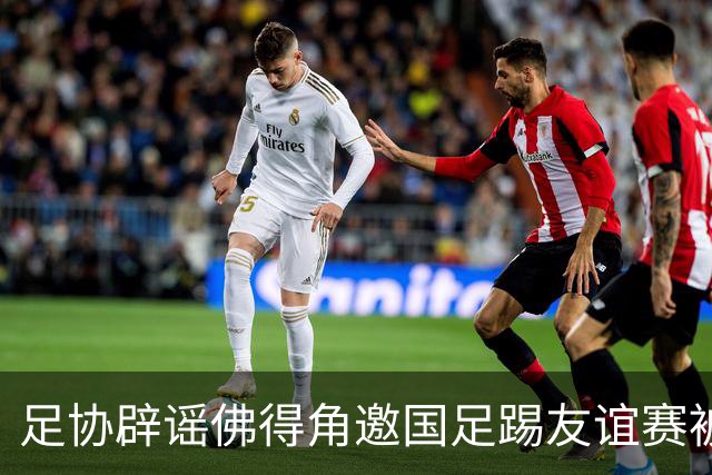 足协辟谣佛得角邀国足踢友谊赛被拒：暂未收到对方书面函件